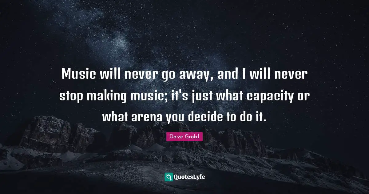 Music will never go away, and I will never stop making music; it's just what capacity or what arena you decide to do it.