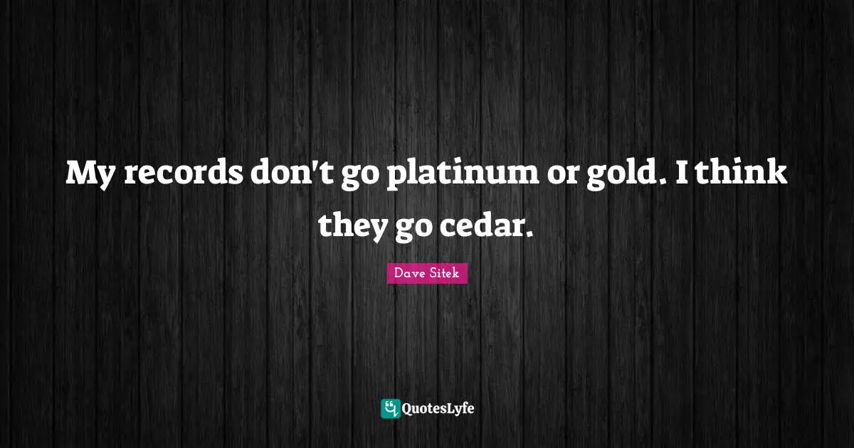 My records don't go platinum or gold. I think they go cedar.