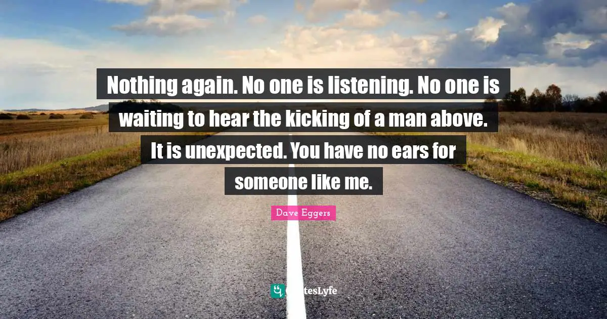 Nothing again. No one is listening. No one is waiting to hear the kicking of a man above. It is unexpected. You have no ears for someone like me.