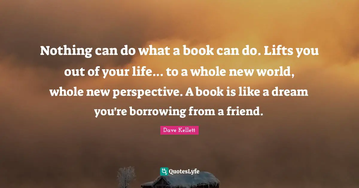 Borrowing Quotes: "Nothing can do what a book can do. Lifts you out of your life... to a whole new world, whole new perspective. A book is like a dream you're borrowing from a friend."