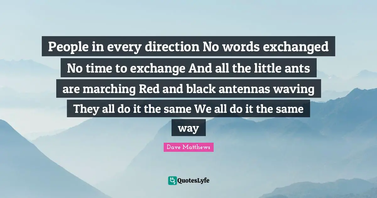 People in every direction No words exchanged No time to exchange And all the little ants are marching Red and black antennas waving They all do it the same We all do it the same way