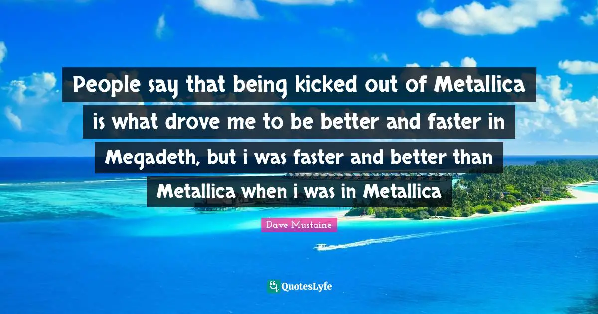 People say that being kicked out of Metallica is what drove me to be better and faster in Megadeth, but i was faster and better than Metallica when i was in Metallica