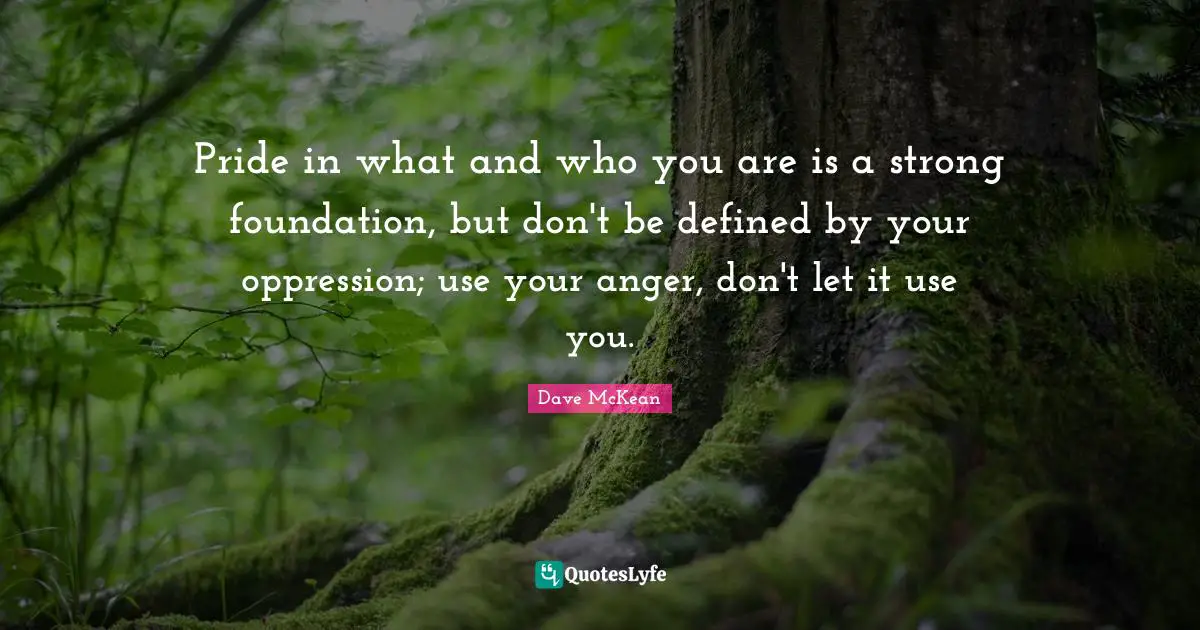 Pride in what and who you are is a strong foundation, but don't be defined by your oppression; use your anger, don't let it use you.
