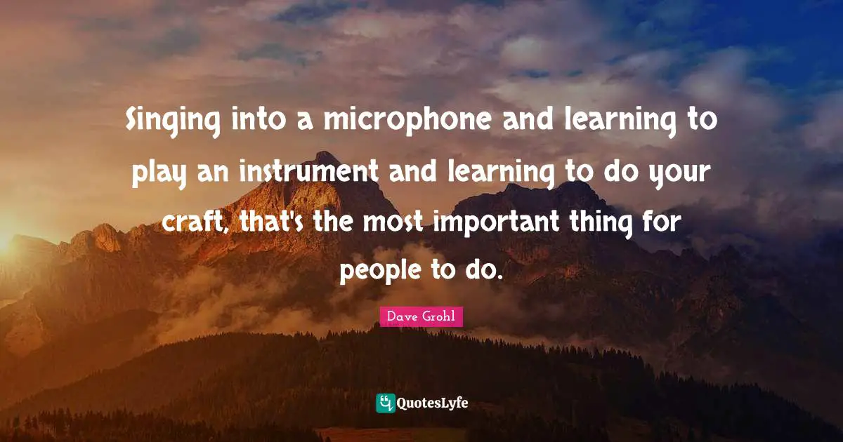 Singing into a microphone and learning to play an instrument and learning to do your craft, that's the most important thing for people to do.