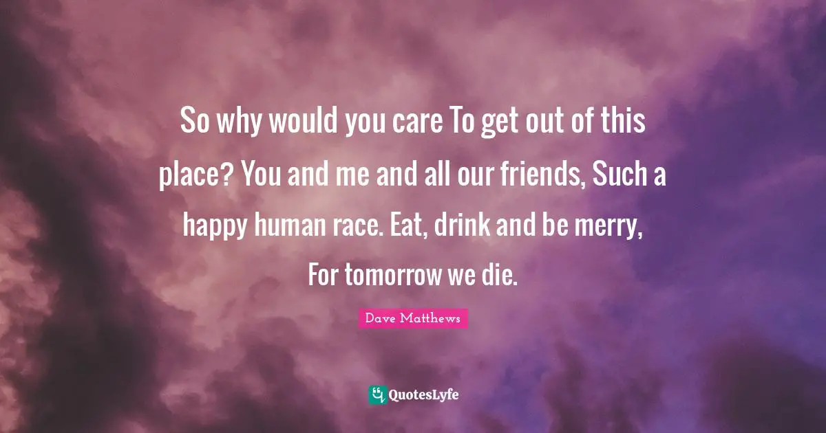 So why would you care To get out of this place? You and me and all our friends, Such a happy human race. Eat, drink and be merry, For tomorrow we die.