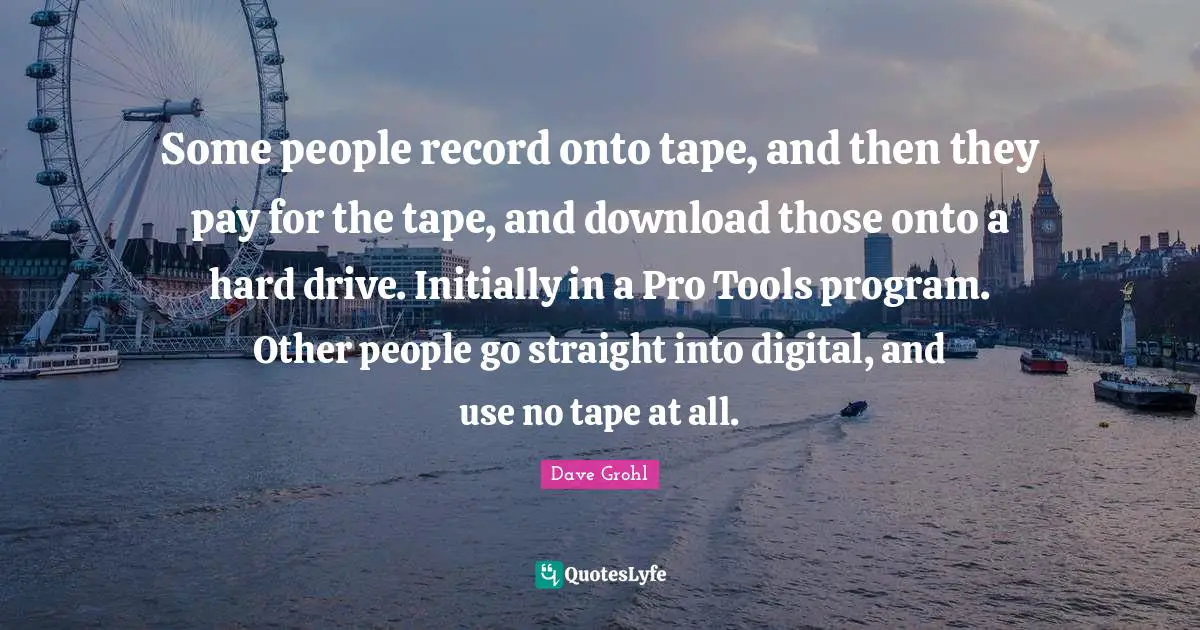 Some people record onto tape, and then they pay for the tape, and download those onto a hard drive. Initially in a Pro Tools program. Other people go straight into digital, and use no tape at all.