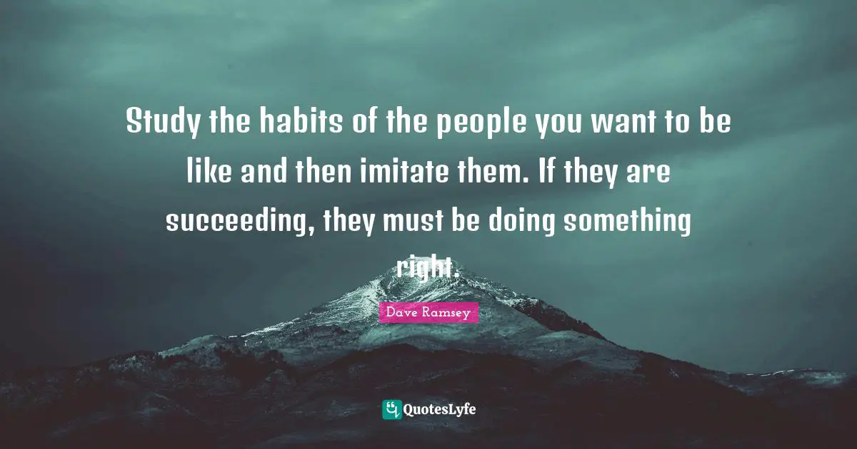 Study the habits of the people you want to be like and then imitate them. If they are succeeding, they must be doing something right.