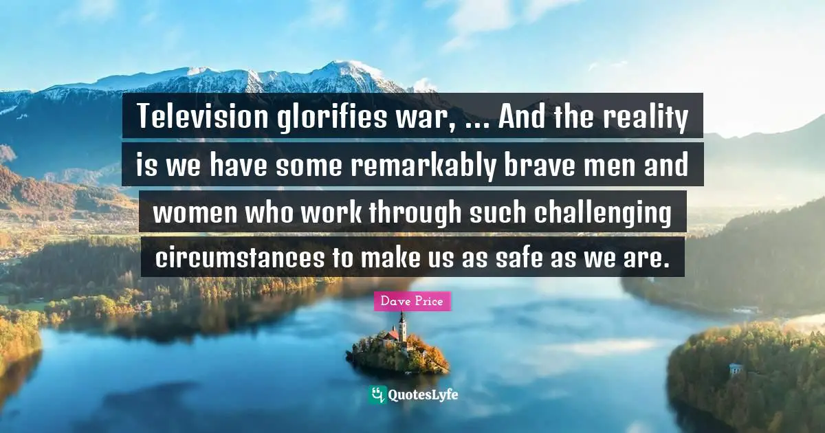 Television glorifies war, ... And the reality is we have some remarkably brave men and women who work through such challenging circumstances to make us as safe as we are.