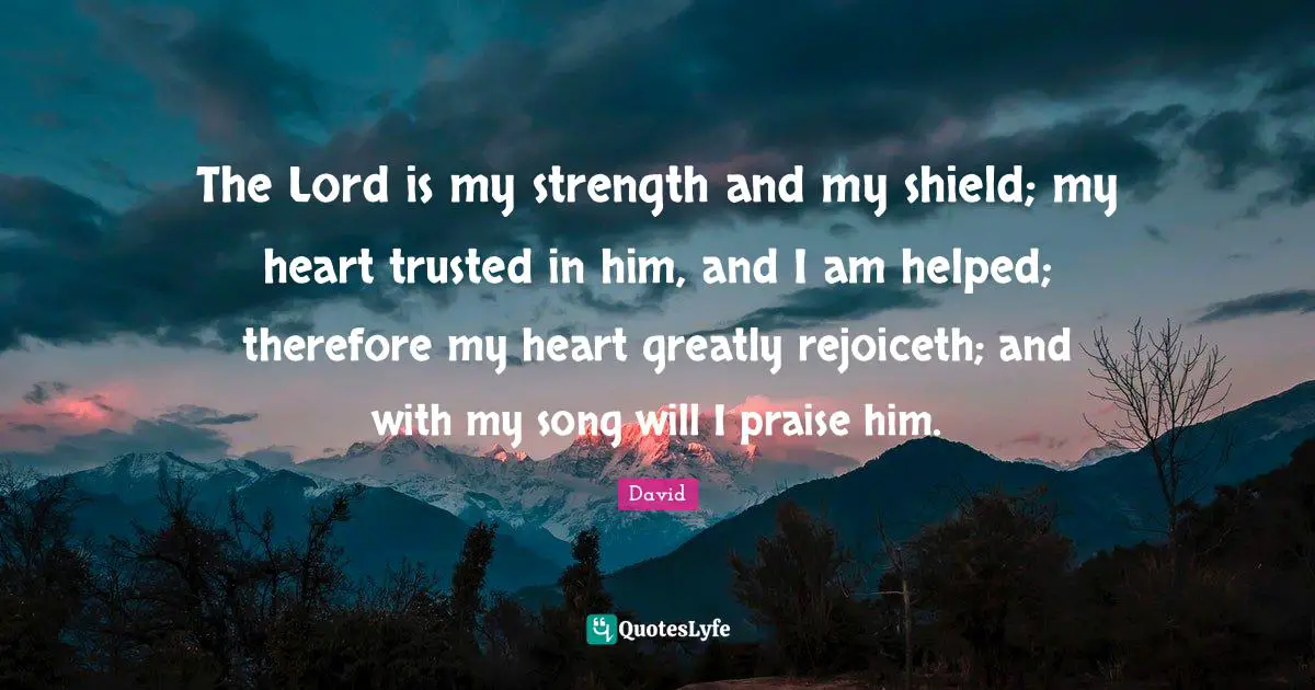 The Lord is my strength and my shield; my heart trusted in him, and I am helped; therefore my heart greatly rejoiceth; and with my song will I praise him.