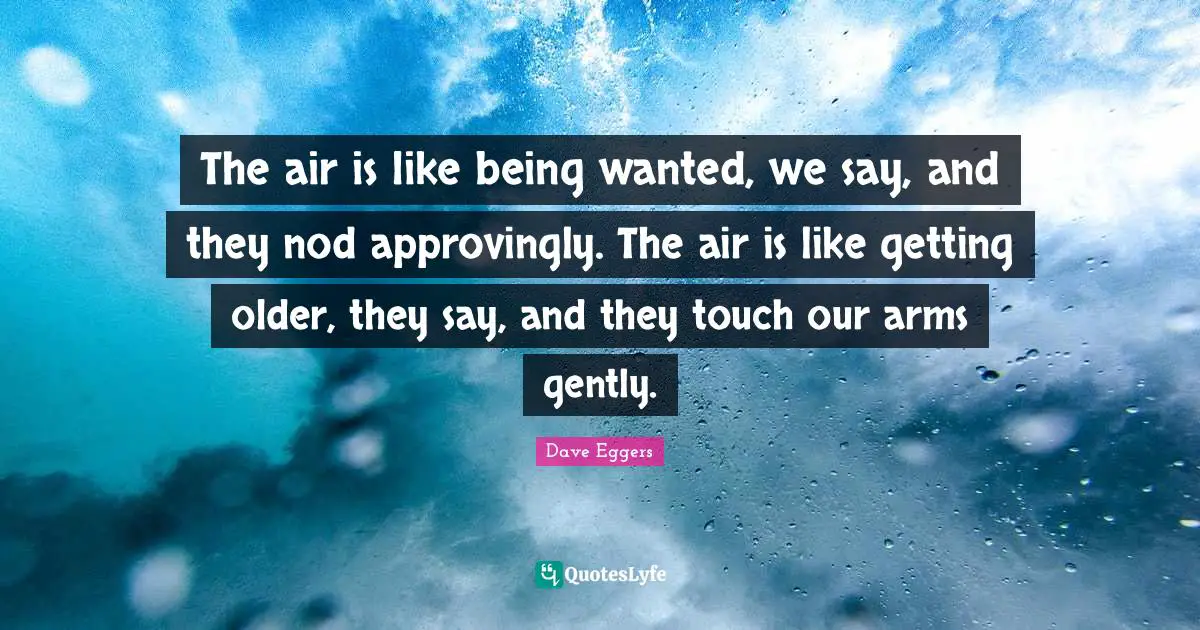 The air is like being wanted, we say, and they nod approvingly. The air is like getting older, they say, and they touch our arms gently.