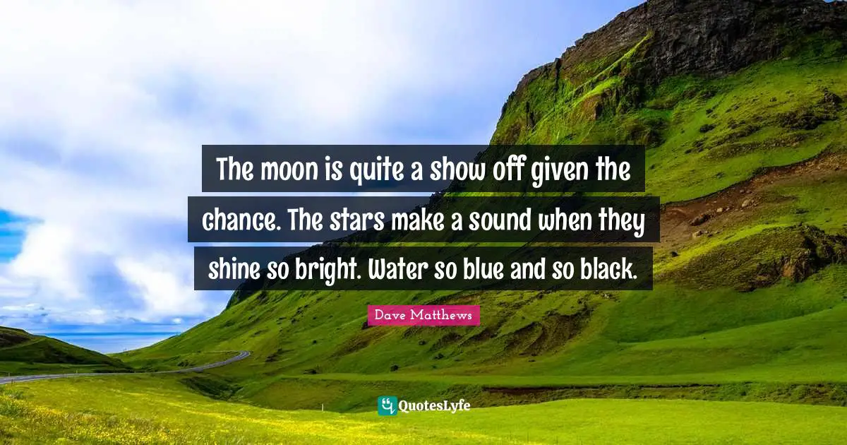 The moon is quite a show off given the chance. The stars make a sound when they shine so bright. Water so blue and so black.