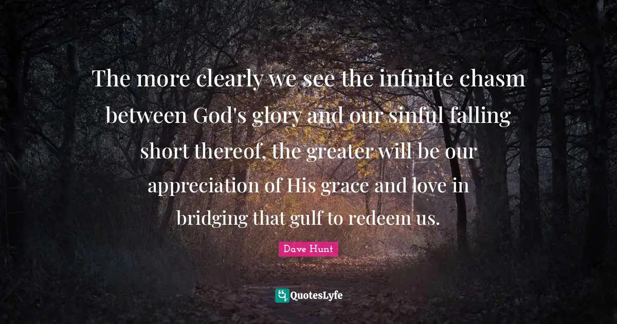 The more clearly we see the infinite chasm between God's glory and our sinful falling short thereof, the greater will be our appreciation of His grace and love in bridging that gulf to redeem us.