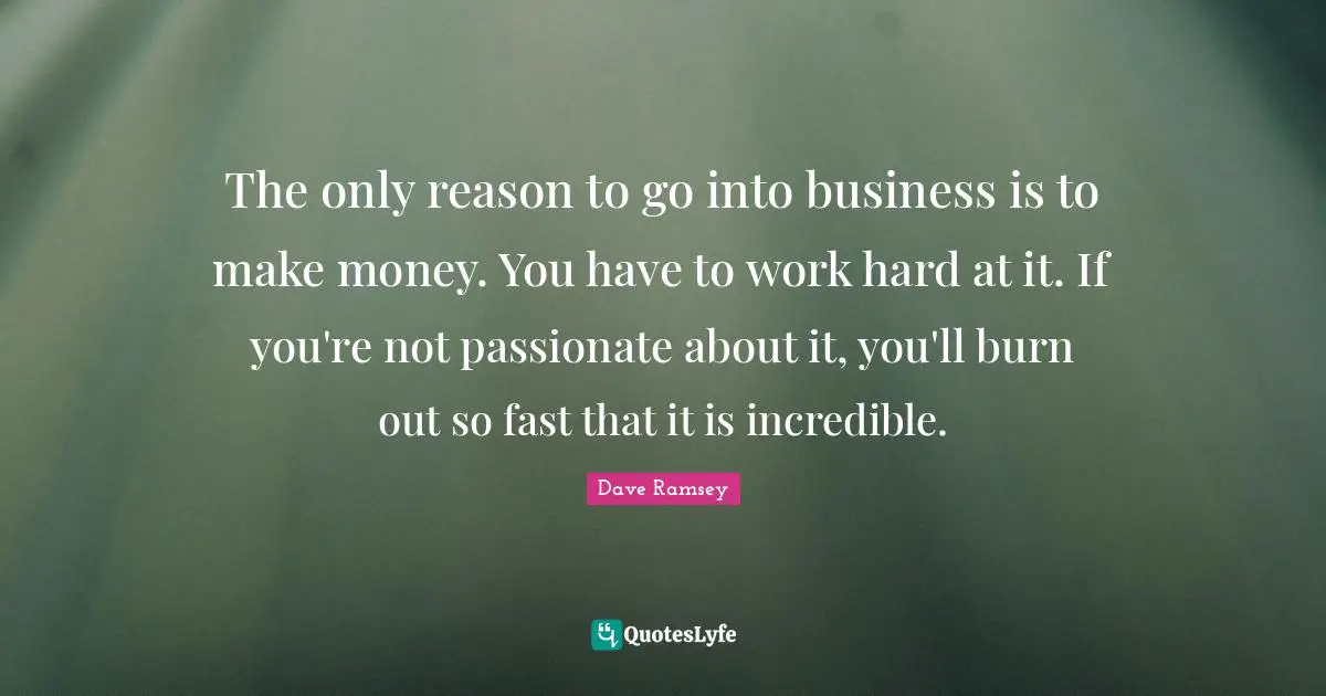 The only reason to go into business is to make money. You have to work hard at it. If you're not passionate about it, you'll burn out so fast that it is incredible.