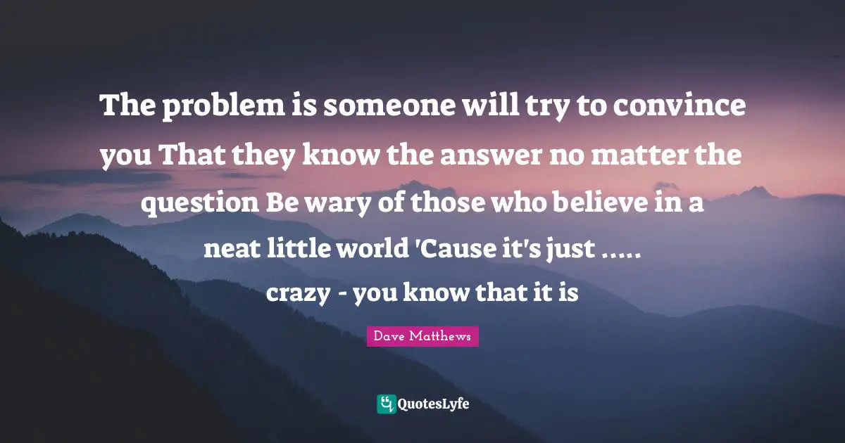 The problem is someone will try to convince you That they know the answer no matter the question Be wary of those who believe in a neat little world 'Cause it's just ..... crazy - you know that it is