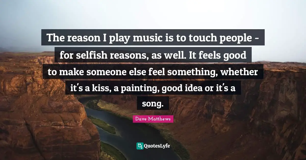 The reason I play music is to touch people - for selfish reasons, as well. It feels good to make someone else feel something, whether it's a kiss, a painting, good idea or it's a song.