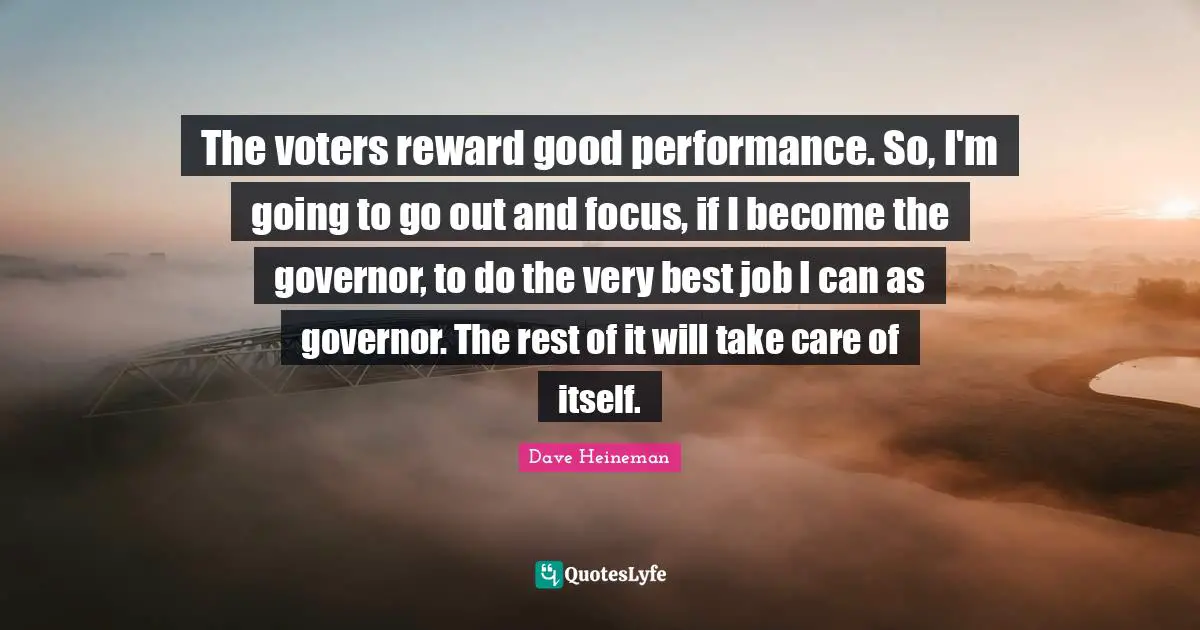 The voters reward good performance. So, I'm going to go out and focus, if I become the governor, to do the very best job I can as governor. The rest of it will take care of itself.