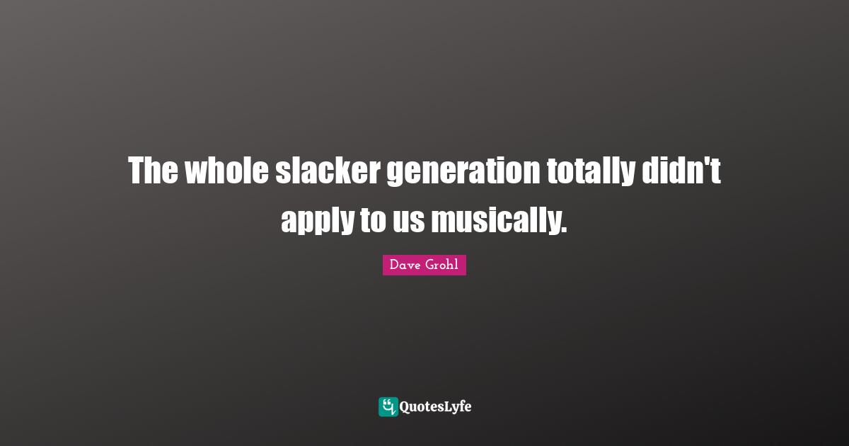 The whole slacker generation totally didn't apply to us musically.