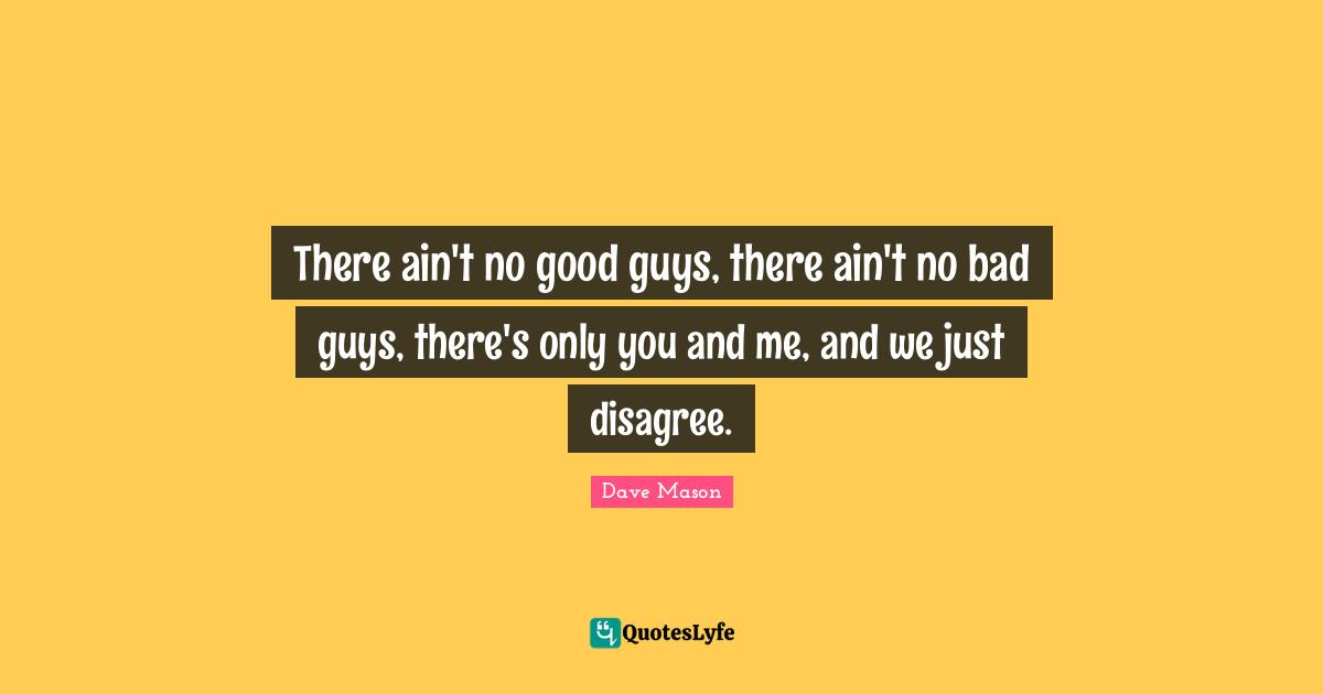 There ain't no good guys, there ain't no bad guys, there's only you and me, and we just disagree.