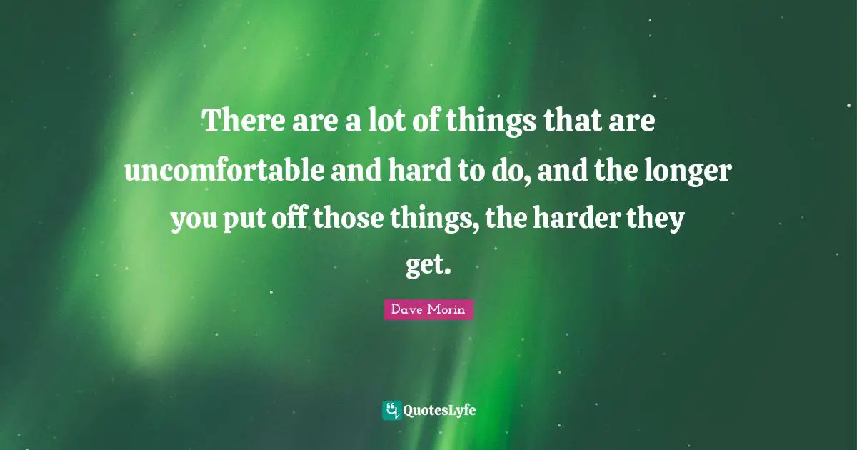 There are a lot of things that are uncomfortable and hard to do, and the longer you put off those things, the harder they get.