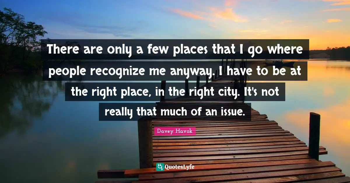 There are only a few places that I go where people recognize me anyway. I have to be at the right place, in the right city. It's not really that much of an issue.