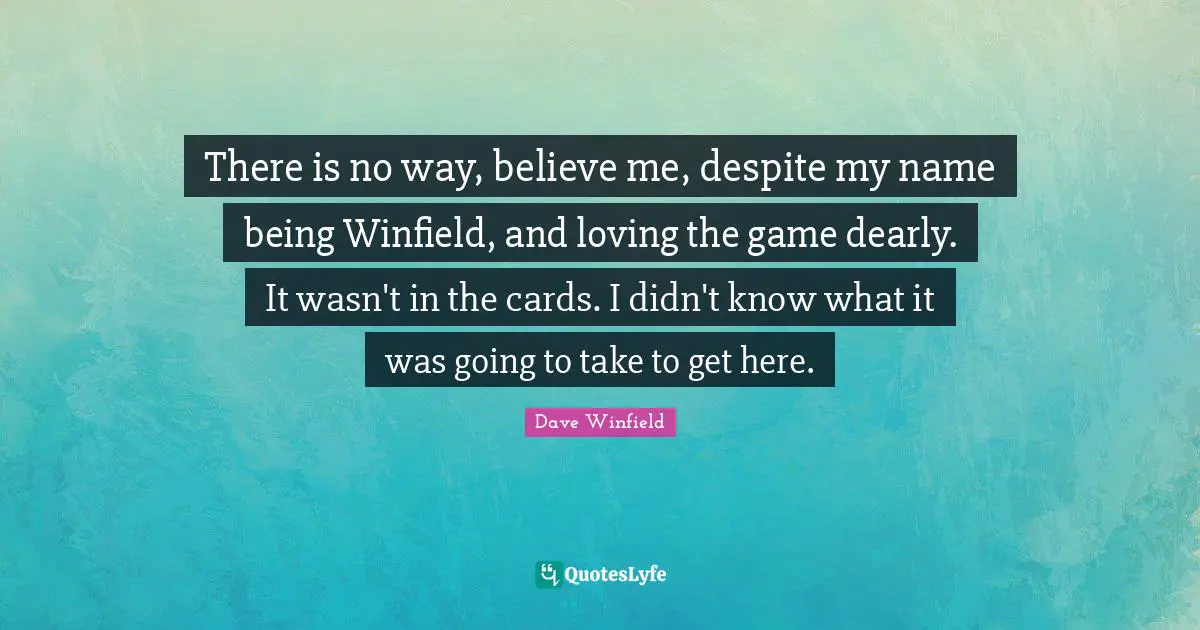 There is no way, believe me, despite my name being Winfield, and loving the game dearly. It wasn't in the cards. I didn't know what it was going to take to get here.