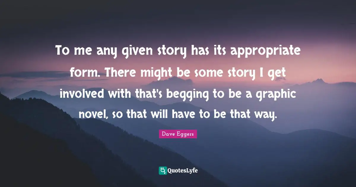 To me any given story has its appropriate form. There might be some story I get involved with that's begging to be a graphic novel, so that will have to be that way.