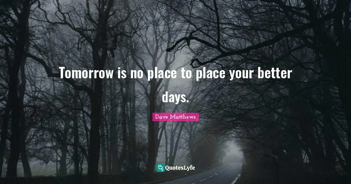 Tomorrow is no place to place your better days.