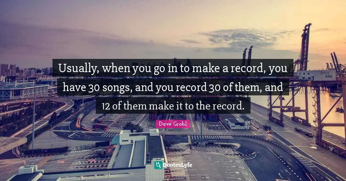 Usually, when you go in to make a record, you have 30 songs, and you record 30 of them, and 12 of them make it to the record.