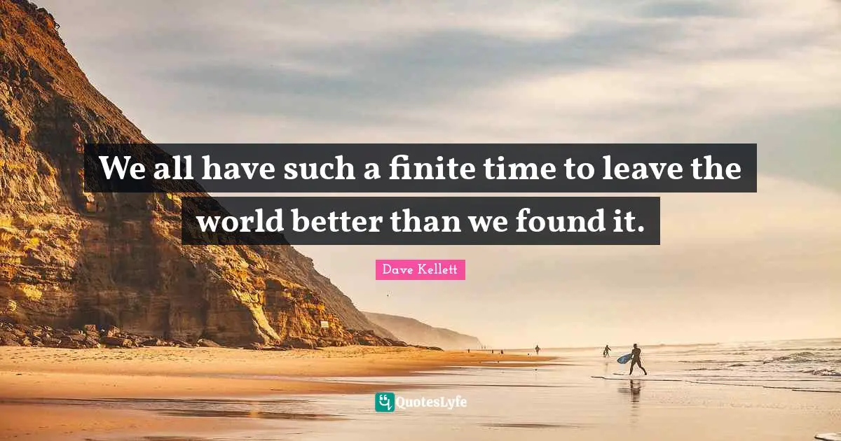We all have such a finite time to leave the world better than we found it.