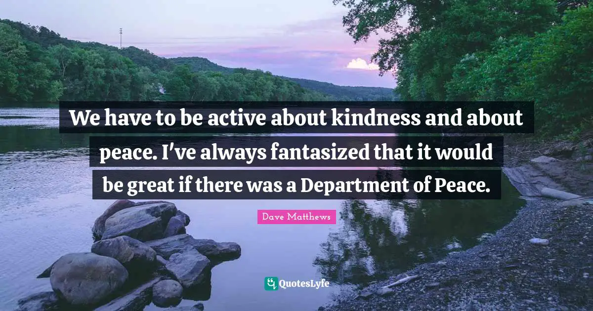 We have to be active about kindness and about peace. I've always fantasized that it would be great if there was a Department of Peace.