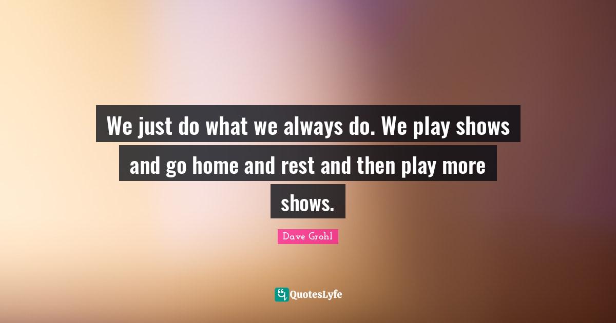 We just do what we always do. We play shows and go home and rest and then play more shows.