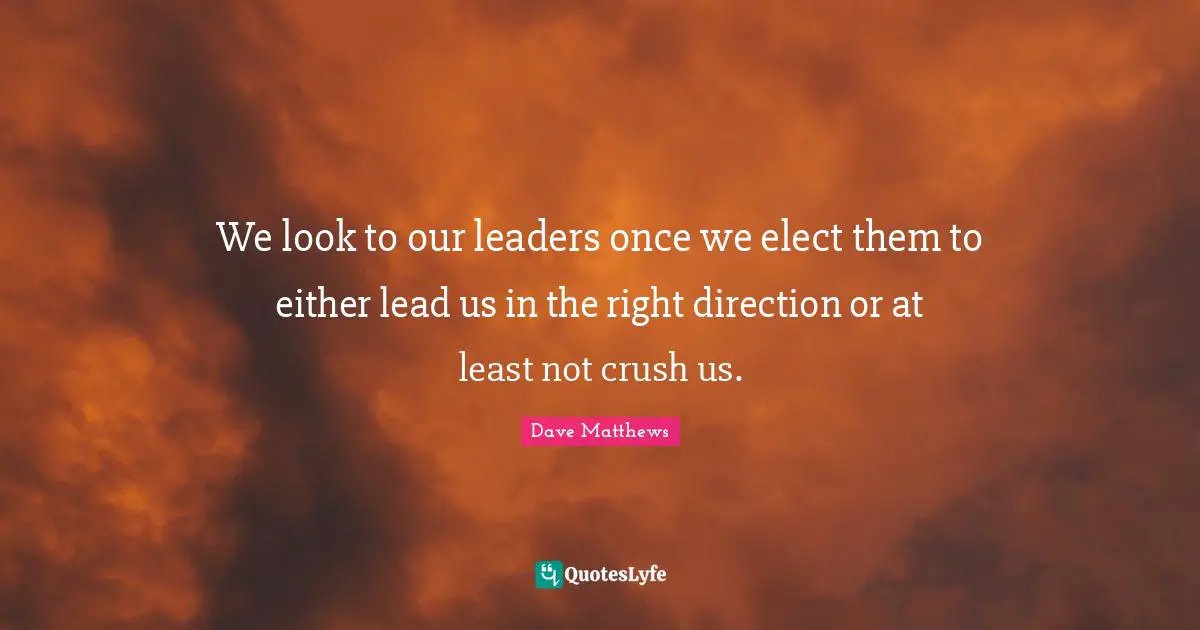 We look to our leaders once we elect them to either lead us in the right direction or at least not crush us.