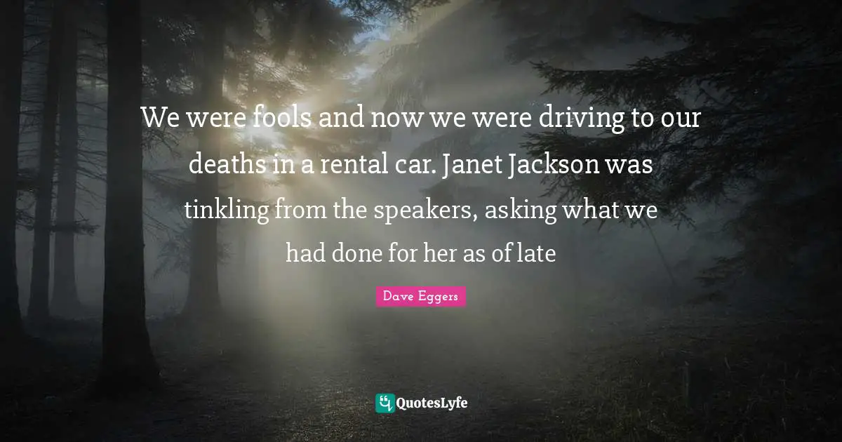 Dave Eggers Quotes: "We were fools and now we were driving to our deaths in a rental car. Janet Jackson was tinkling from the speakers, asking what we had done for her as of late"