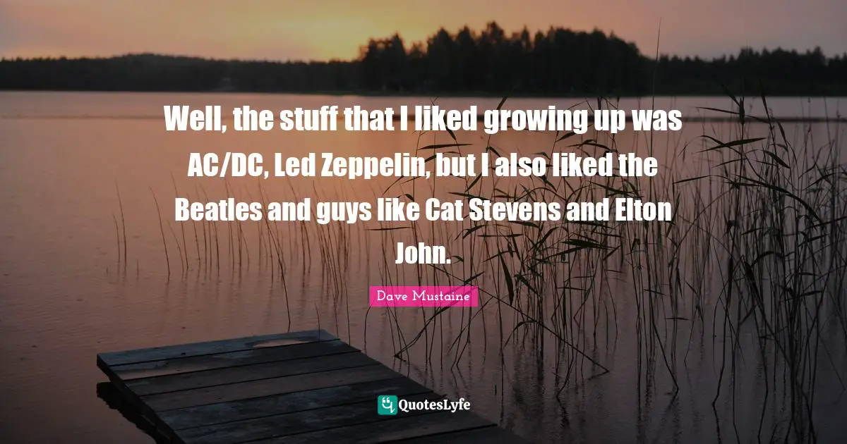 Well, the stuff that I liked growing up was AC/DC, Led Zeppelin, but I also liked the Beatles and guys like Cat Stevens and Elton John.