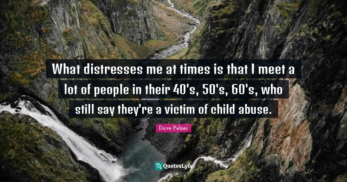 What distresses me at times is that I meet a lot of people in their 40's, 50's, 60's, who still say they're a victim of child abuse.