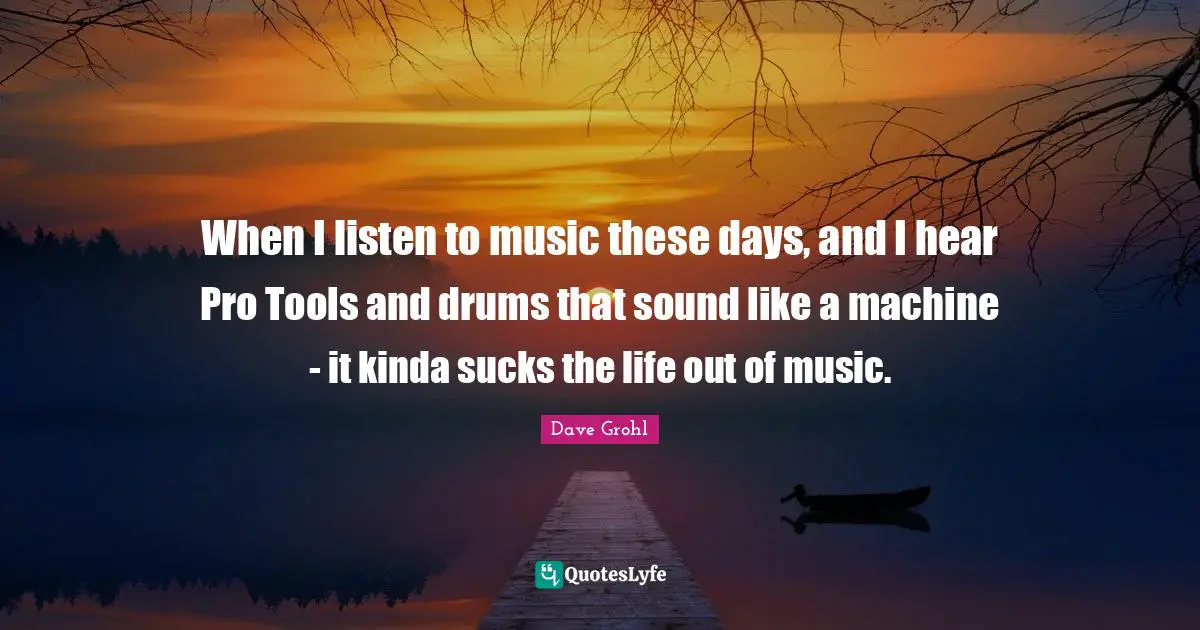 When I listen to music these days, and I hear Pro Tools and drums that sound like a machine - it kinda sucks the life out of music.