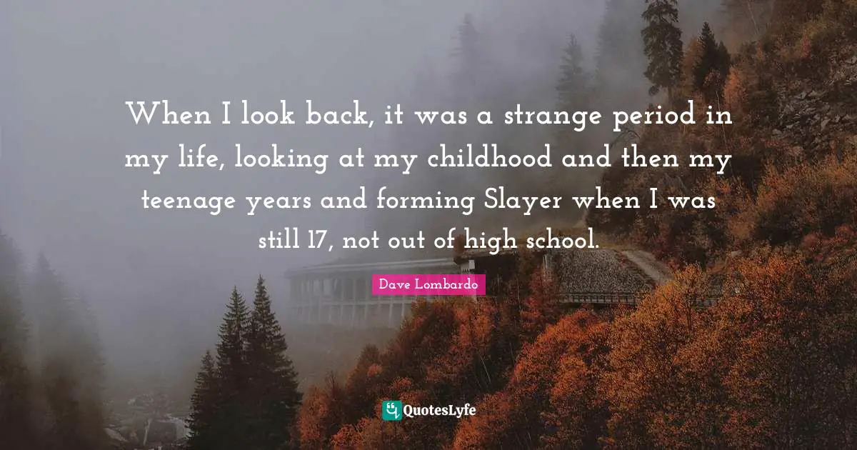 When I look back, it was a strange period in my life, looking at my childhood and then my teenage years and forming Slayer when I was still 17, not out of high school.