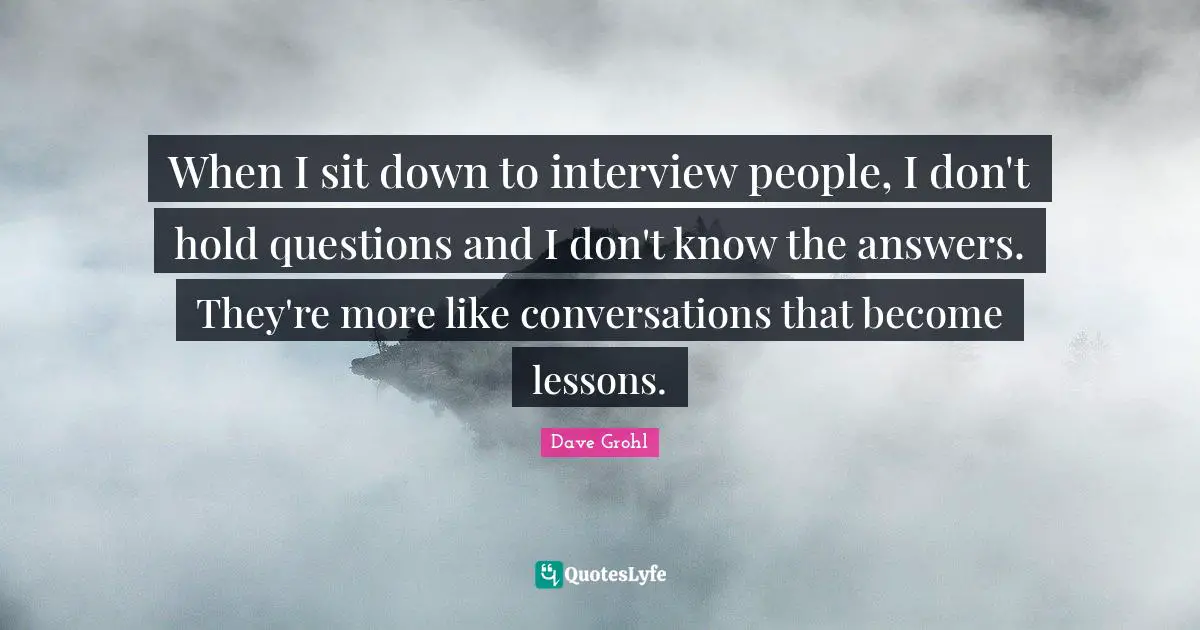 When I sit down to interview people, I don't hold questions and I don't know the answers. They're more like conversations that become lessons.