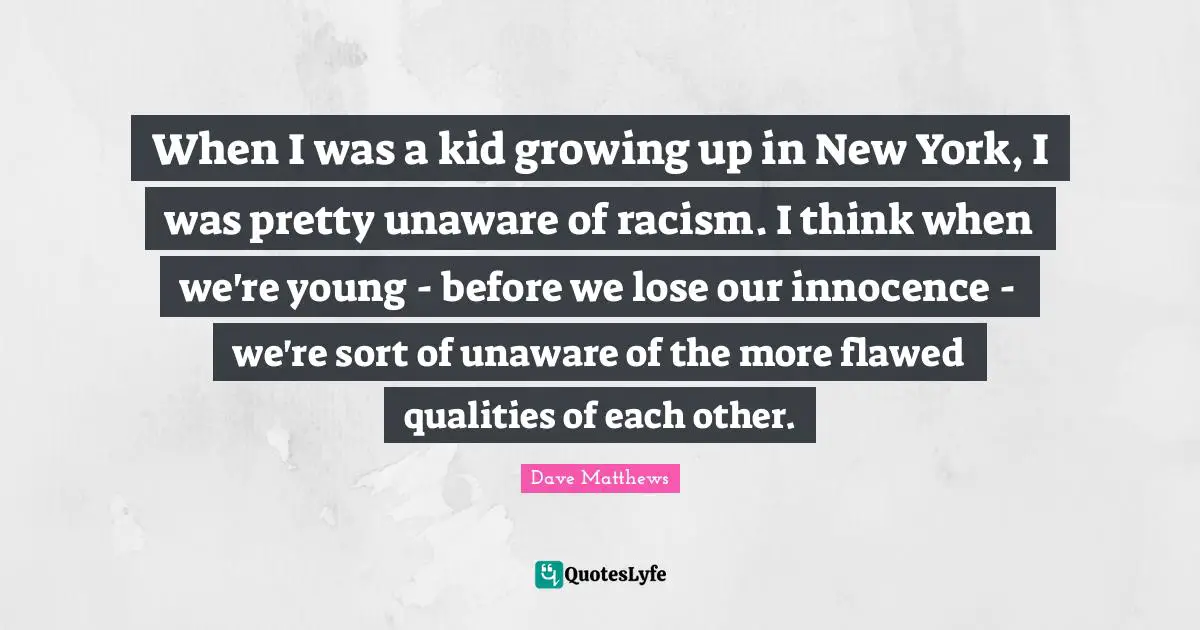 When I was a kid growing up in New York, I was pretty unaware of racism. I think when we're young - before we lose our innocence - we're sort of unaware of the more flawed qualities of each other.