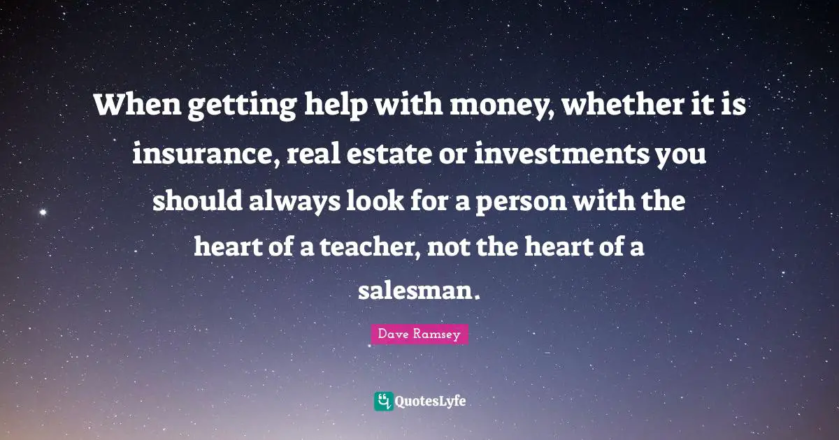 When getting help with money, whether it is insurance, real estate or investments you should always look for a person with the heart of a teacher, not the heart of a salesman.
