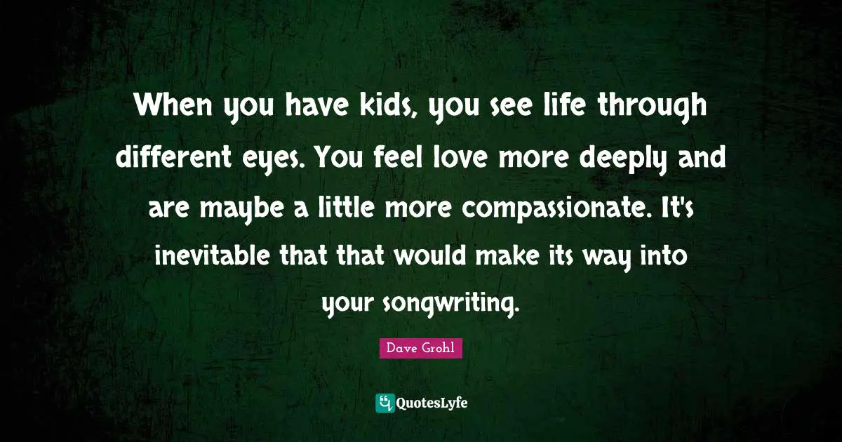 When you have kids, you see life through different eyes. You feel love more deeply and are maybe a little more compassionate. It's inevitable that that would make its way into your songwriting.