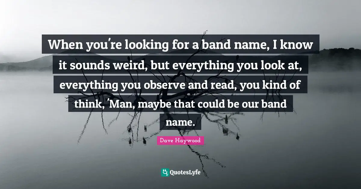 When you're looking for a band name, I know it sounds weird, but everything you look at, everything you observe and read, you kind of think, 'Man, maybe that could be our band name.