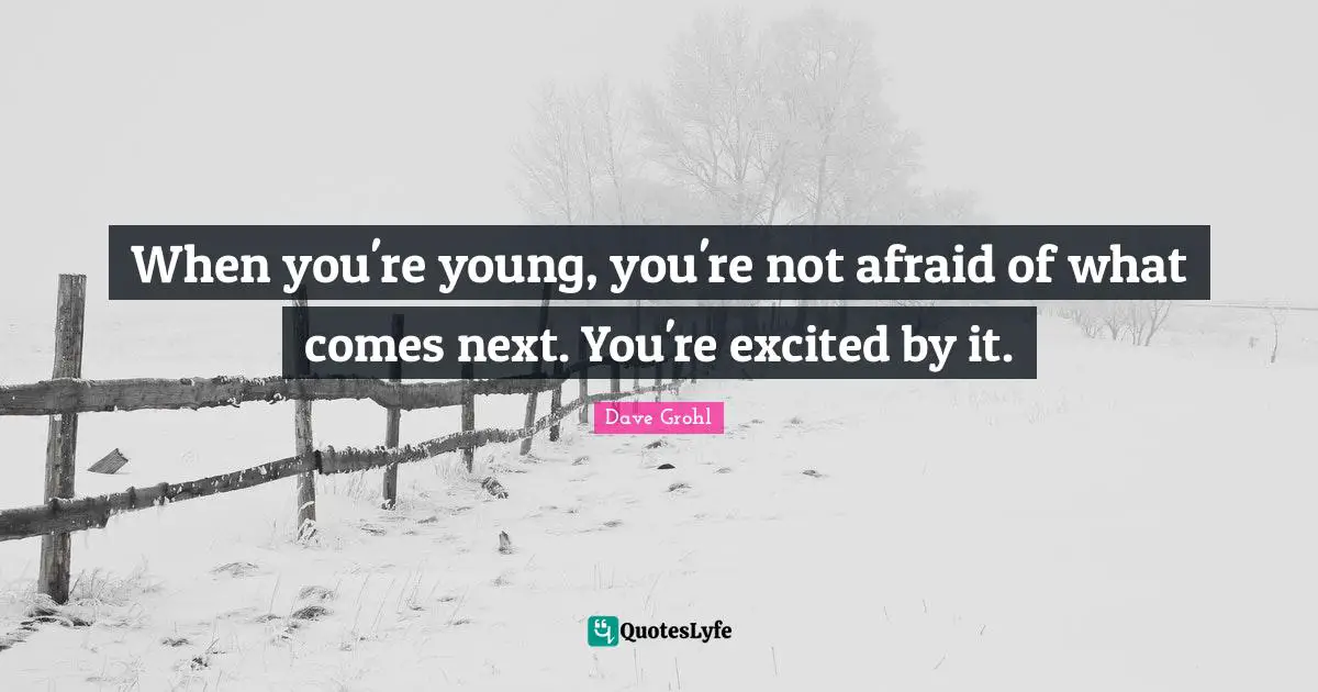 When you're young, you're not afraid of what comes next. You're excited by it.