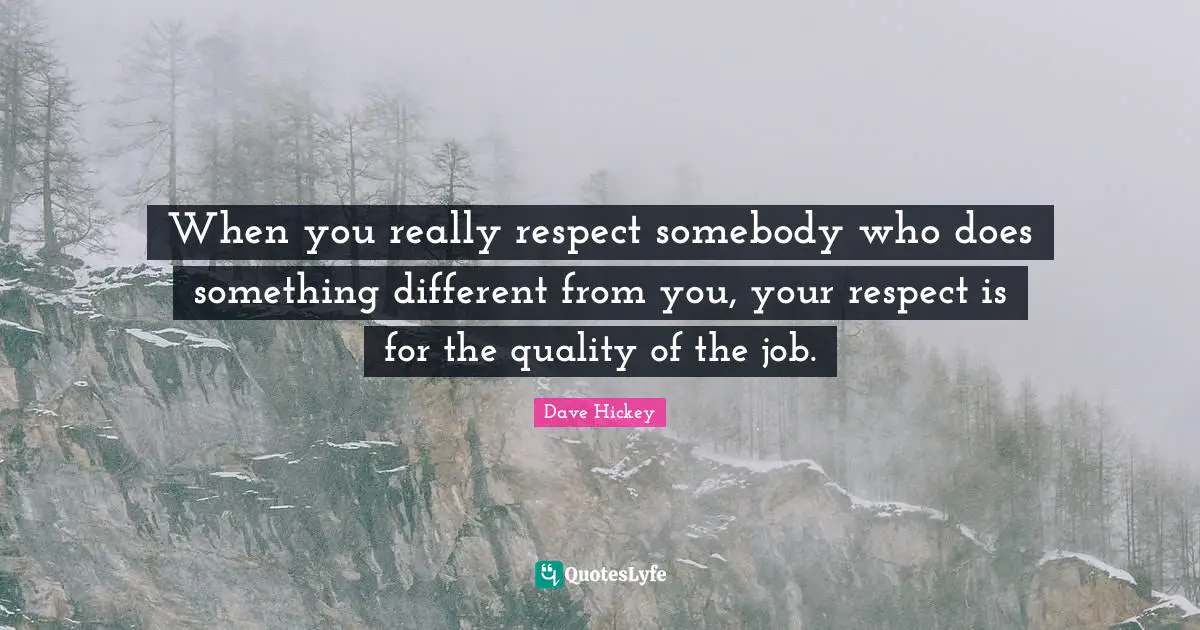 When you really respect somebody who does something different from you, your respect is for the quality of the job.