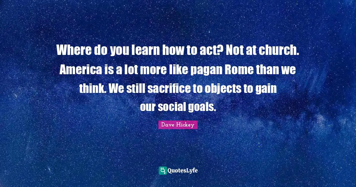 Where do you learn how to act? Not at church. America is a lot more like pagan Rome than we think. We still sacrifice to objects to gain our social goals.