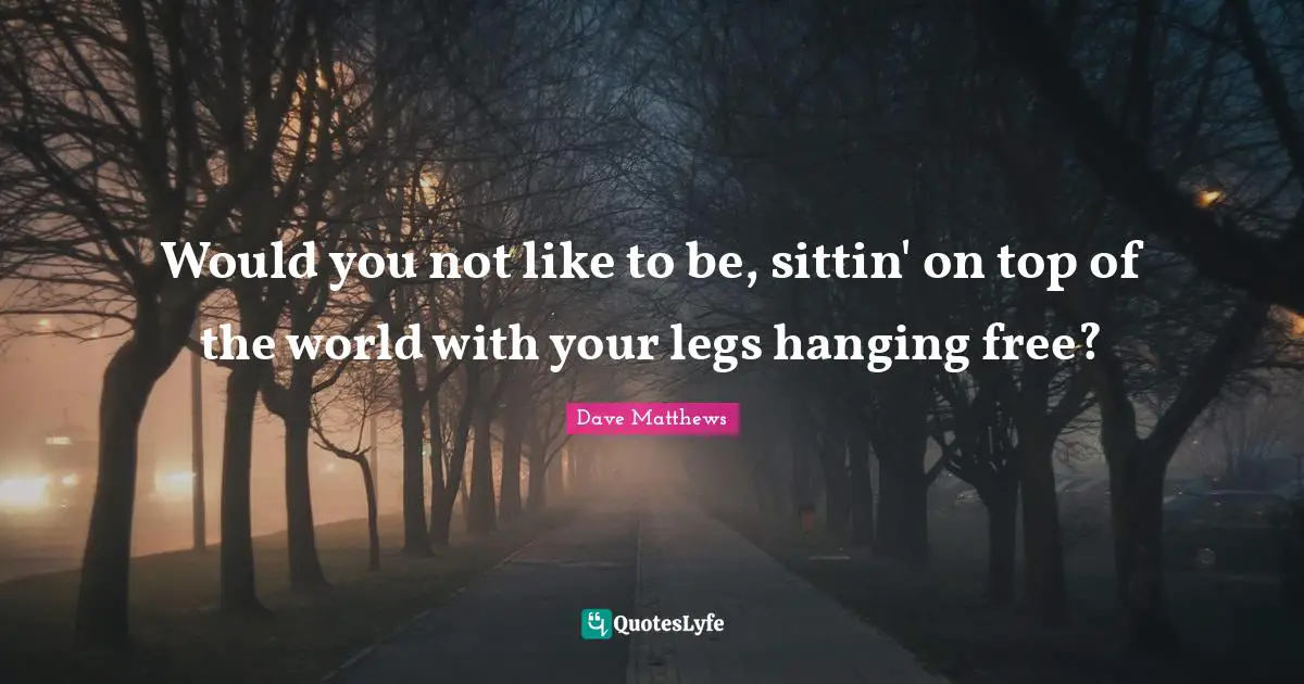 Would you not like to be, sittin' on top of the world with your legs hanging free?