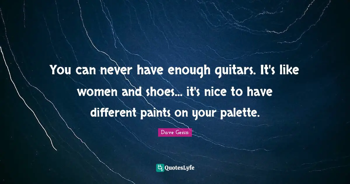 You can never have enough guitars. It's like women and shoes... it's nice to have different paints on your palette.