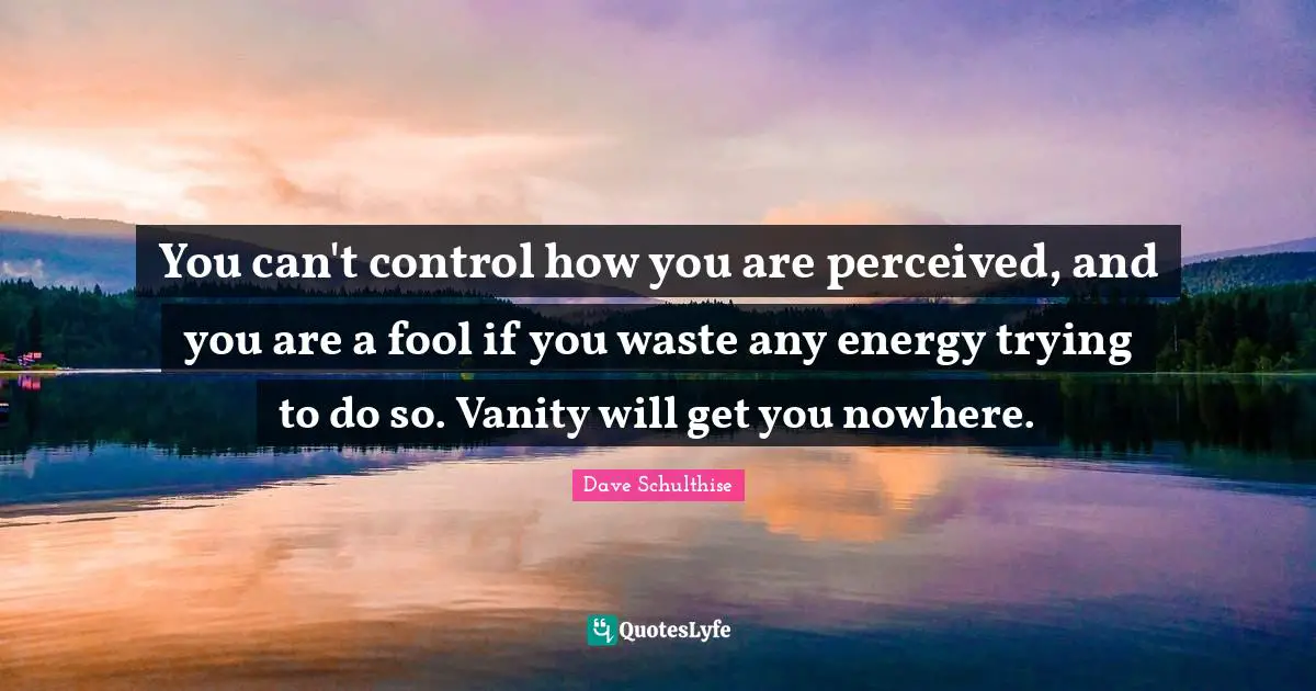 You can't control how you are perceived, and you are a fool if you waste any energy trying to do so. Vanity will get you nowhere.