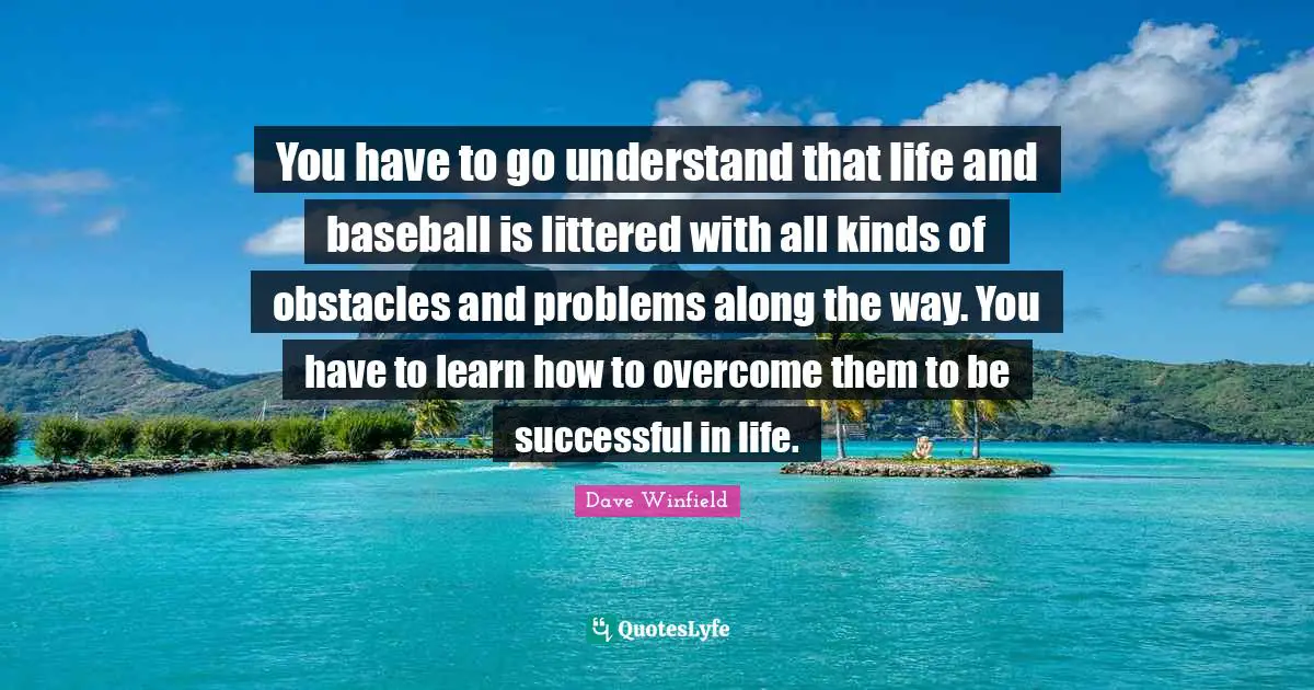 You have to go understand that life and baseball is littered with all kinds of obstacles and problems along the way. You have to learn how to overcome them to be successful in life.