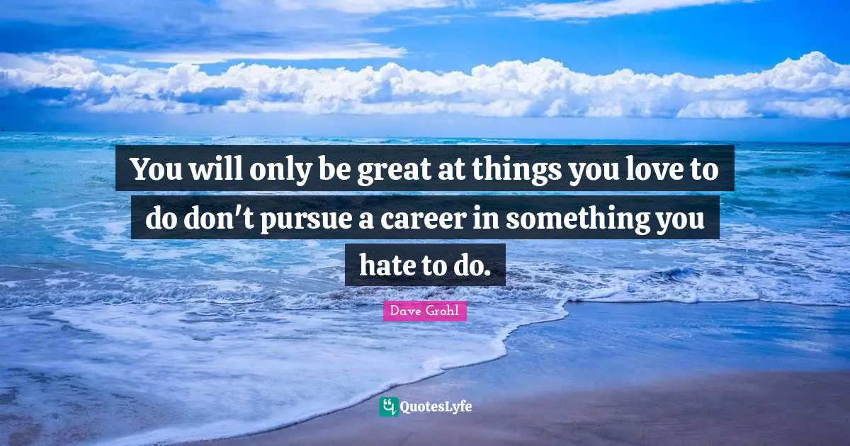 You will only be great at things you love to do don't pursue a career in something you hate to do.